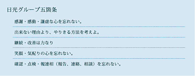 日光グループ五箇条
    感謝・感動・謙虚な心を忘れない。
    出来ない理由より、やりきる方法を考えよ。
    継続・改善は力なり
    笑顔・気配りの心を忘れない。
    確認・点検・報連相（報告、連絡、相談）を忘れない。